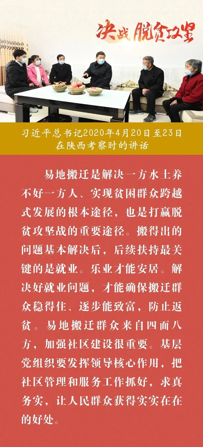 易地搬迁是解决一方水士养不好一方人、实现贫困群众跨越式发展的根本途径,也是打贏脱贫攻坚战的重要途径。搬得出的问题基本解决后,后续扶持最关键的是就业。乐业才能安居。解决好就业问题,才能确保搬迁群众稳得住、逐步能致富,防止返贫。易地搬迁群众来自四面入方,加强社区建设很重要。基层党组织要发挥领导核心作用,把社管理和服务工作抓好,求真务实,让人民群众获得实实在在的好处。